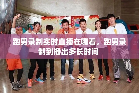 跑男录制实时直播在哪看,跑男录制到播出多长时间