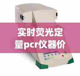 实时荧光定量pcr仪器价格，实时荧光定量pcr仪器使用步骤 