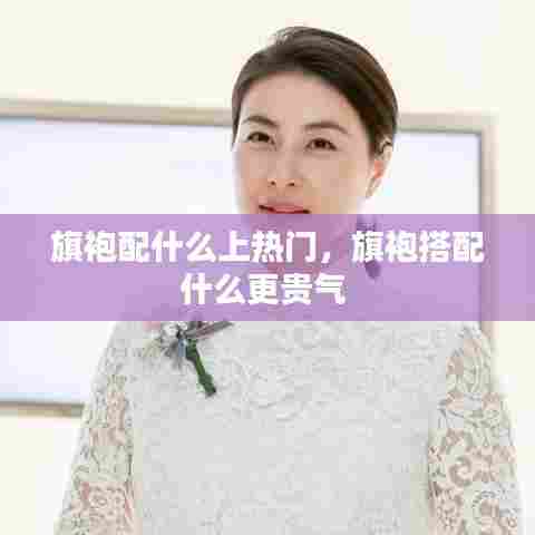 旗袍配什么上热门，旗袍搭配什么更贵气 