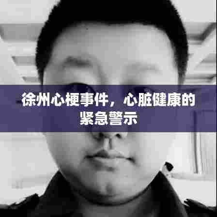 徐州心梗事件，心脏健康的紧急警示
