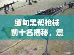 缅甸黑帮枪械前十名揭秘,震撼武器榜单,危险程度惊人!