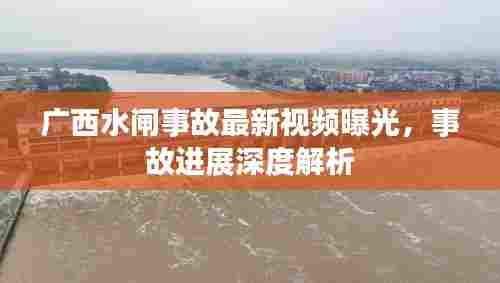 广西水闸事故最新视频曝光,事故进展深度解析