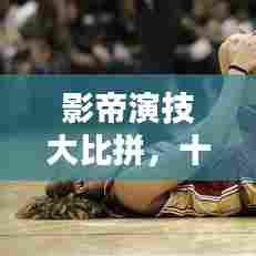 影帝演技大比拼，十大演技巅峰排名榜单揭晓！