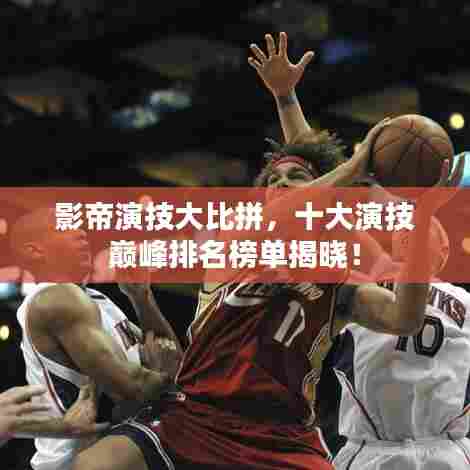 影帝演技大比拼,十大演技巅峰排名榜单揭晓!