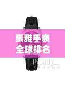 豪雅手表全球排名解析,揭秘其在世界手表界的地位