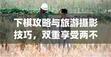 下棋攻略与旅游摄影技巧，双重享受两不误