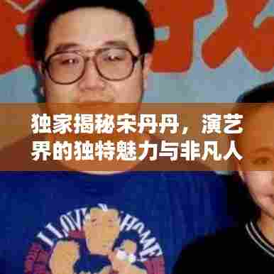 独家揭秘宋丹丹，演艺界的独特魅力与非凡人生传奇