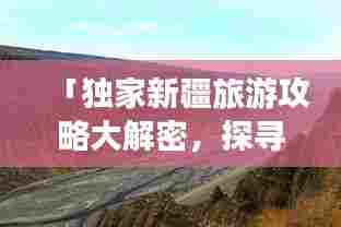 「独家新疆旅游攻略大解密,探寻神秘西域的别样风情之旅」