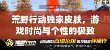 荒野行动独家皮肤,游戏时尚与个性的极致融合,引领潮流新风尚!