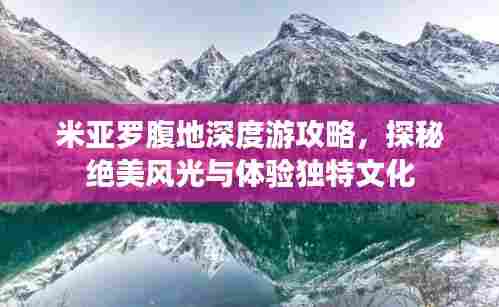 米亚罗腹地深度游攻略，探秘绝美风光与体验独特文化