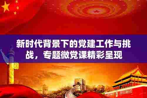 新时代背景下的党建工作与挑战,专题微党课精彩呈现
