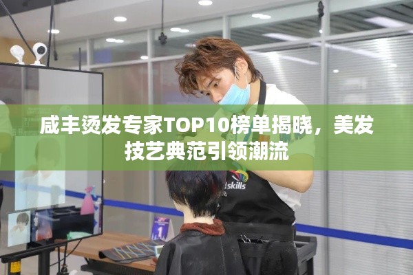 咸丰烫发专家TOP10榜单揭晓,美发技艺典范引领潮流