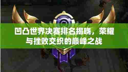 凹凸世界决赛排名揭晓,荣耀与挫败交织的巅峰之战
