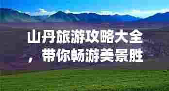 山丹旅游攻略大全，带你畅游美景胜地！
