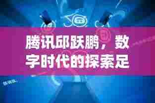 腾讯邱跃鹏,数字时代的探索足迹,揭秘他的成长轨迹