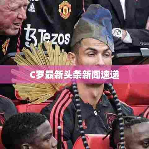 C罗最新头条新闻速递