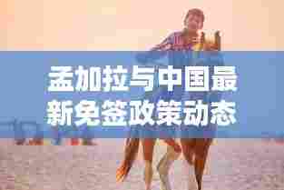 孟加拉与中国最新免签政策动态,两国互通更便捷!