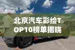 北京汽车彩绘TOP10榜单揭晓,炫酷创意,引领潮流排名!